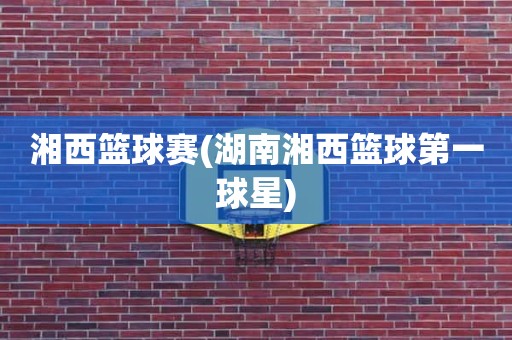 湘西篮球赛(湖南湘西篮球第一球星) 湘西篮球赛(湖南湘西篮球第一球星)