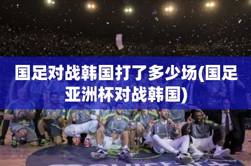 国足对战韩国打了多少场(国足亚洲杯对战韩国) 国足对战韩国打了多少场(国足亚洲杯对战韩国)