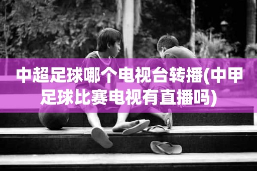中超足球哪个电视台转播(中甲足球比赛电视有直播吗) 中超足球哪个电视台转播(中甲足球比赛电视有直播吗)