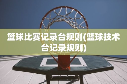 篮球比赛记录台规则(篮球技术台记录规则) 篮球比赛记录台规则(篮球技术台记录规则)