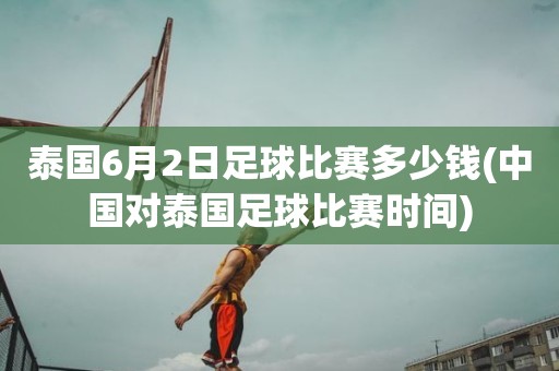 泰国6月2日足球比赛多少钱(中国对泰国足球比赛时间) 泰国6月2日足球比赛多少钱(中国对泰国足球比赛时间)