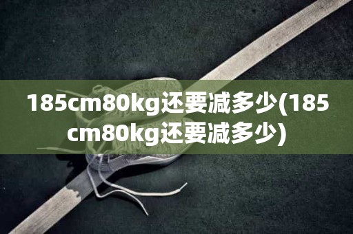 185cm80kg还要减多少(185cm80kg还要减多少) 185cm80kg还要减多少(185cm80kg还要减多少)