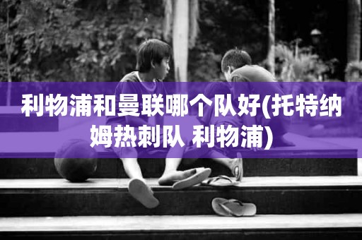 利物浦和曼联哪个队好(托特纳姆热刺队 利物浦) 利物浦和曼联哪个队好(托特纳姆热刺队 利物浦)