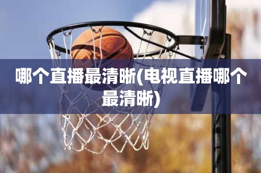 哪个直播最清晰(电视直播哪个最清晰) 哪个直播最清晰(电视直播哪个最清晰)