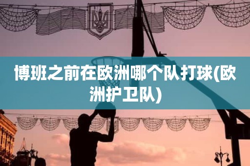 博班之前在欧洲哪个队打球(欧洲护卫队) 博班之前在欧洲哪个队打球(欧洲护卫队)