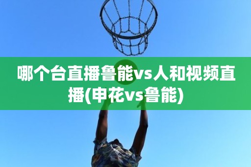 哪个台直播鲁能vs人和视频直播(申花vs鲁能) 哪个台直播鲁能vs人和视频直播(申花vs鲁能)