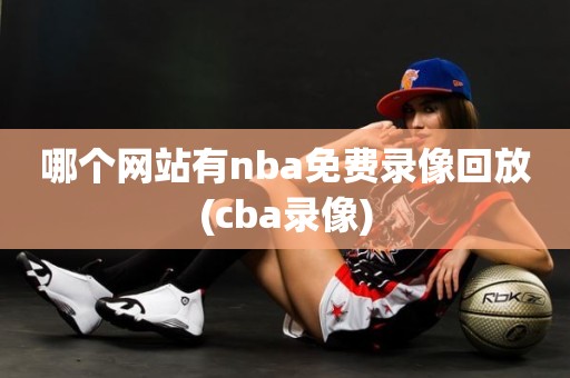 哪个网站有nba免费录像回放(cba录像) 哪个网站有nba免费录像回放(cba录像)