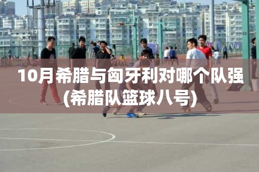 10月希腊与匈牙利对哪个队强(希腊队篮球八号) 10月希腊与匈牙利对哪个队强(希腊队篮球八号)