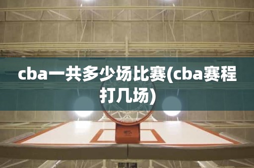 cba一共多少场比赛(cba赛程打几场) cba一共多少场比赛(cba赛程打几场)