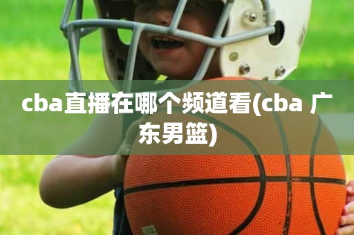 cba直播在哪个频道看(cba 广东男篮) cba直播在哪个频道看(cba 广东男篮)