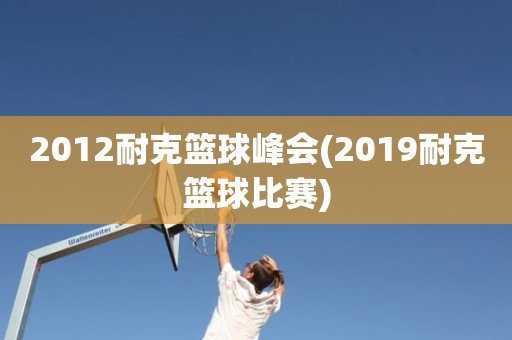 2012耐克篮球峰会(2019耐克篮球比赛) 2012耐克篮球峰会(2019耐克篮球比赛)
