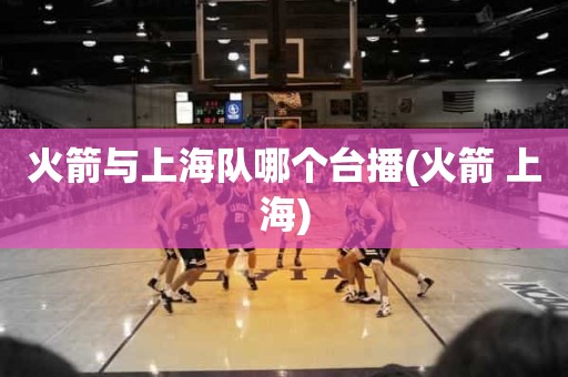 火箭与上海队哪个台播(火箭 上海) 火箭与上海队哪个台播(火箭 上海)