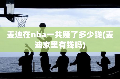麦迪在nba一共赚了多少钱(麦迪家里有钱吗) 麦迪在nba一共赚了多少钱(麦迪家里有钱吗)
