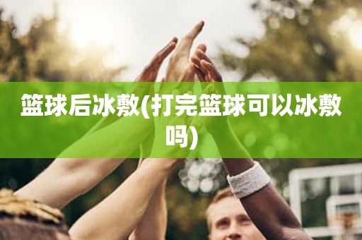 篮球后冰敷(打完篮球可以冰敷吗) 篮球后冰敷(打完篮球可以冰敷吗)