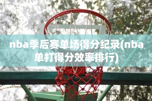 nba季后赛单场得分纪录(nba单打得分效率排行) nba季后赛单场得分纪录(nba单打得分效率排行)