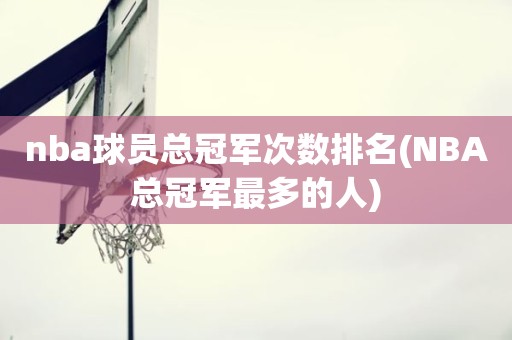 nba球员总冠军次数排名(NBA总冠军最多的人) nba球员总冠军次数排名(NBA总冠军最多的人)