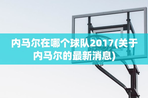 内马尔在哪个球队2017(关于内马尔的最新消息) 内马尔在哪个球队2017(关于内马尔的最新消息)