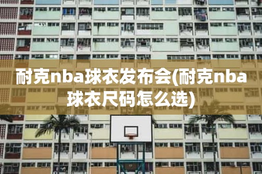 耐克nba球衣发布会(耐克nba球衣尺码怎么选) 耐克nba球衣发布会(耐克nba球衣尺码怎么选)