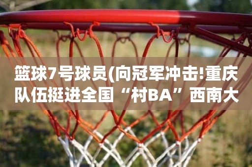 篮球7号球员(向冠军冲击!重庆队伍挺进全国“村BA”西南大区决赛) 篮球7号球员(向冠军冲击!重庆队伍挺进全国“村BA”西南大区决赛)
