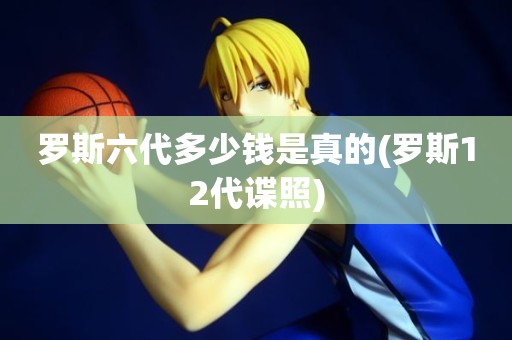 罗斯六代多少钱是真的(罗斯12代谍照) 罗斯六代多少钱是真的(罗斯12代谍照)
