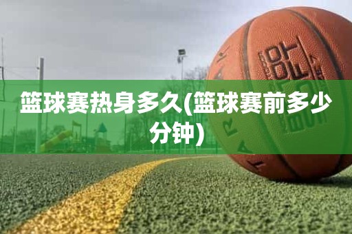 篮球赛热身多久(篮球赛前多少分钟) 篮球赛热身多久(篮球赛前多少分钟)