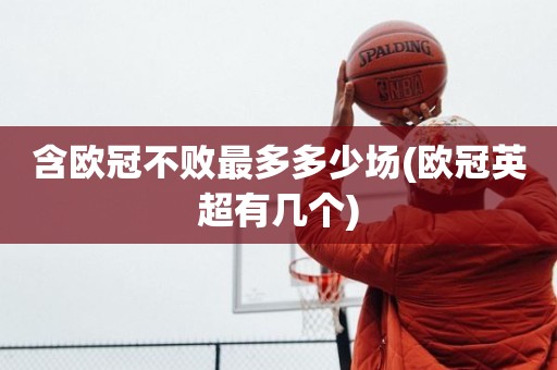 含欧冠不败最多多少场(欧冠英超有几个) 含欧冠不败最多多少场(欧冠英超有几个)