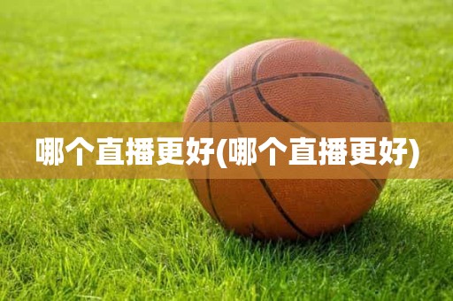 哪个直播更好(哪个直播更好) 哪个直播更好(哪个直播更好)