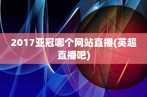 2017亚冠哪个网站直播(英超直播吧) 2017亚冠哪个网站直播(英超直播吧)