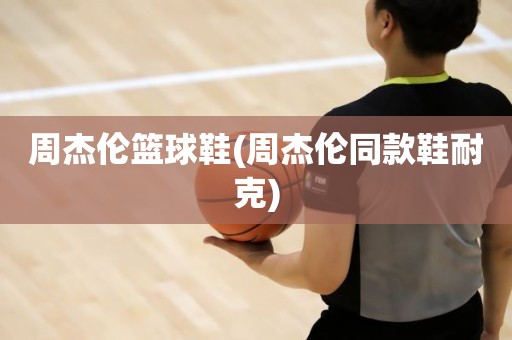 周杰伦篮球鞋(周杰伦同款鞋耐克) 周杰伦篮球鞋(周杰伦同款鞋耐克)