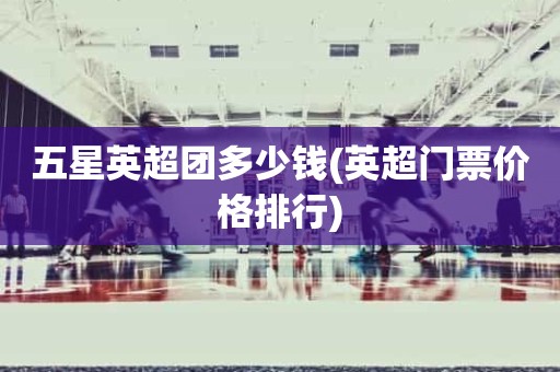 五星英超团多少钱(英超门票价格排行) 五星英超团多少钱(英超门票价格排行)