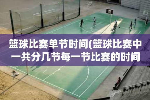篮球比赛单节时间(篮球比赛中一共分几节每一节比赛的时间是多少) 篮球比赛单节时间(篮球比赛中一共分几节每一节比赛的时间是多少)