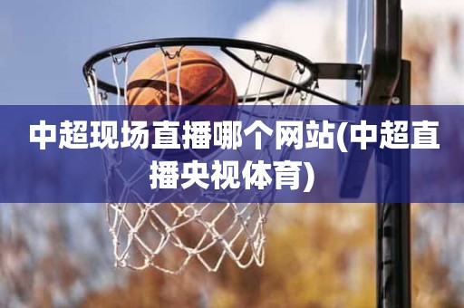 中超现场直播哪个网站(中超直播央视体育) 中超现场直播哪个网站(中超直播央视体育)