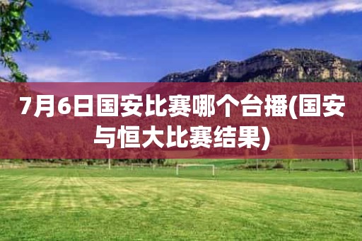 7月6日国安比赛哪个台播(国安与恒大比赛结果) 7月6日国安比赛哪个台播(国安与恒大比赛结果)
