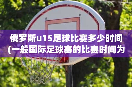 俄罗斯u15足球比赛多少时间(一般国际足球赛的比赛时间为) 俄罗斯u15足球比赛多少时间(一般国际足球赛的比赛时间为)