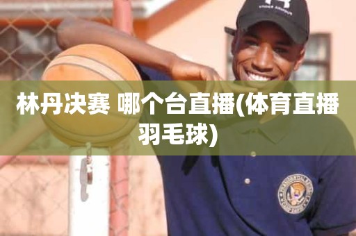 林丹决赛 哪个台直播(体育直播羽毛球) 林丹决赛 哪个台直播(体育直播羽毛球)