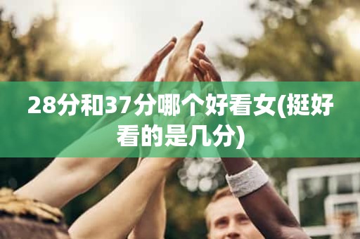 28分和37分哪个好看女(挺好看的是几分) 28分和37分哪个好看女(挺好看的是几分)