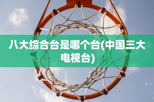 八大综合台是哪个台(中国三大电视台) 八大综合台是哪个台(中国三大电视台)