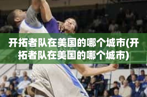 开拓者队在美国的哪个城市(开拓者队在美国的哪个城市) 开拓者队在美国的哪个城市(开拓者队在美国的哪个城市)
