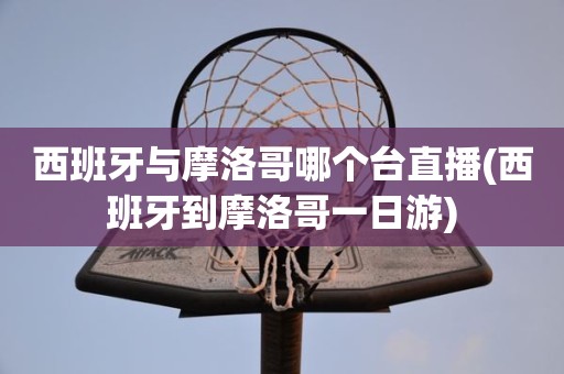 西班牙与摩洛哥哪个台直播(西班牙到摩洛哥一日游) 西班牙与摩洛哥哪个台直播(西班牙到摩洛哥一日游)