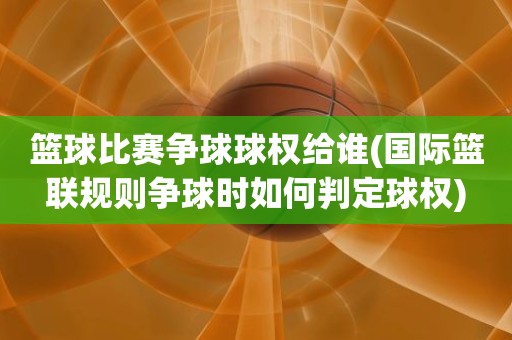 篮球比赛争球球权给谁(国际篮联规则争球时如何判定球权) 篮球比赛争球球权给谁(国际篮联规则争球时如何判定球权)