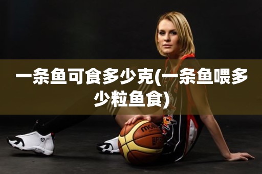 一条鱼可食多少克(一条鱼喂多少粒鱼食) 一条鱼可食多少克(一条鱼喂多少粒鱼食)