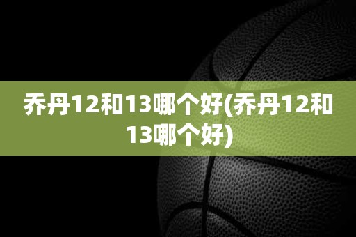 乔丹12和13哪个好(乔丹12和13哪个好) 乔丹12和13哪个好(乔丹12和13哪个好)