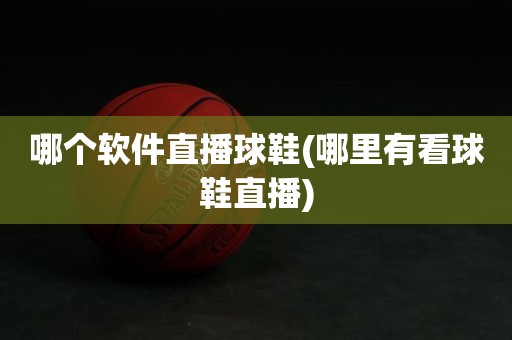 哪个软件直播球鞋(哪里有看球鞋直播) 哪个软件直播球鞋(哪里有看球鞋直播)