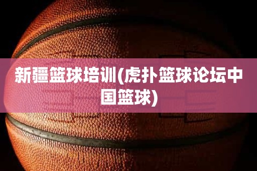 新疆篮球培训(虎扑篮球论坛中国篮球) 新疆篮球培训(虎扑篮球论坛中国篮球)