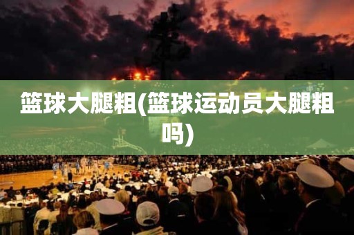 篮球大腿粗(篮球运动员大腿粗吗) 篮球大腿粗(篮球运动员大腿粗吗)