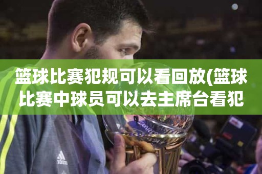 篮球比赛犯规可以看回放(篮球比赛中球员可以去主席台看犯规次数吗) 篮球比赛犯规可以看回放(篮球比赛中球员可以去主席台看犯规次数吗)