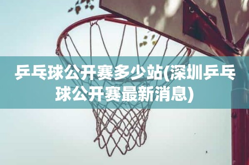 乒乓球公开赛多少站(深圳乒乓球公开赛最新消息) 乒乓球公开赛多少站(深圳乒乓球公开赛最新消息)