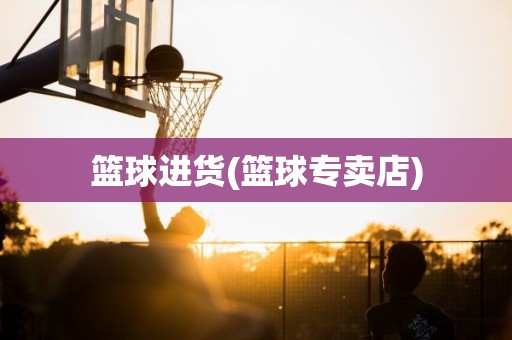 篮球进货(篮球专卖店) 篮球进货(篮球专卖店)