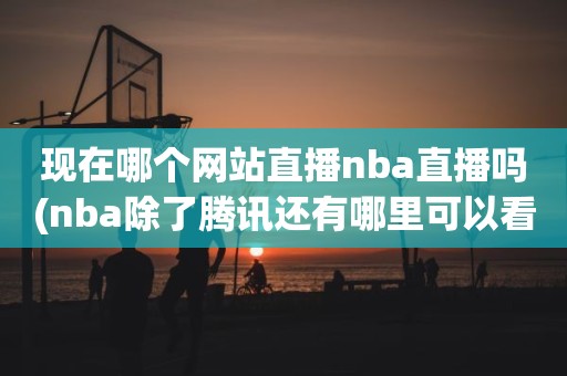 现在哪个网站直播nba直播吗(nba除了腾讯还有哪里可以看直播) 现在哪个网站直播nba直播吗(nba除了腾讯还有哪里可以看直播)