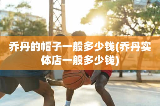 乔丹的帽子一般多少钱(乔丹实体店一般多少钱) 乔丹的帽子一般多少钱(乔丹实体店一般多少钱)